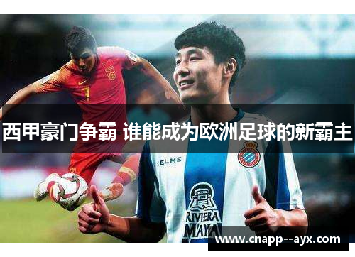 西甲豪门争霸 谁能成为欧洲足球的新霸主 西甲豪门争霸 谁能成为欧洲足球的新霸主
