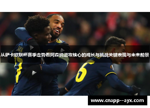从萨卡欧联杯赛季走势看阿森纳进攻核心的成长与挑战关键表现与未来前景