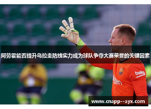 阿劳霍能否提升乌拉圭防线实力成为球队争夺大赛荣誉的关键因素 阿劳霍能否提升乌拉圭防线实力成为球队争夺大赛荣誉的关键因素