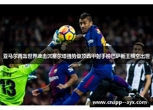 亚马尔再轰世界波击沉塞尔塔强势登顶西甲射手榜巴萨新王横空出世 亚马尔再轰世界波击沉塞尔塔强势登顶西甲射手榜巴萨新王横空出世