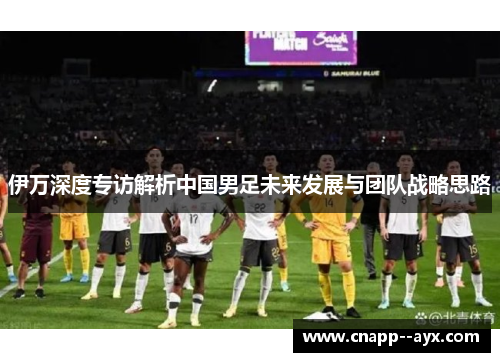 伊万深度专访解析中国男足未来发展与团队战略思路 伊万深度专访解析中国男足未来发展与团队战略思路
