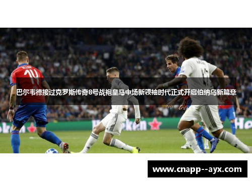 巴尔韦德接过克罗斯传奇8号战袍皇马中场新领袖时代正式开启伯纳乌新篇章