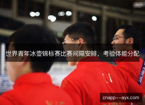 世界青年冰壶锦标赛比赛间隔安排，考验体能分配