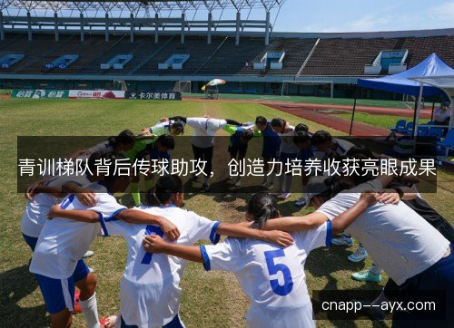 青训梯队背后传球助攻,创造力培养收获亮眼成果 青训梯队背后传球助攻,创造力培养收获亮眼成果