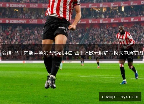 哈维·马丁内斯从毕尔巴鄂到拜仁 四千万欧元解约金换来中场拼图