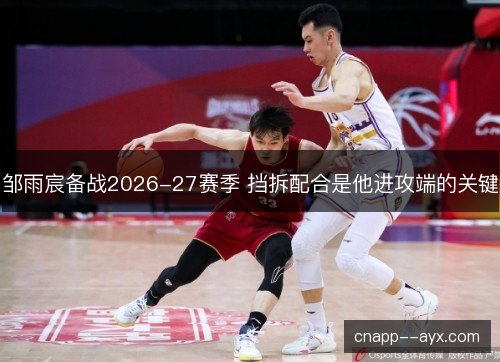 邹雨宸备战2026-27赛季 挡拆配合是他进攻端的关键 邹雨宸备战2026-27赛季 挡拆配合是他进攻端的关键